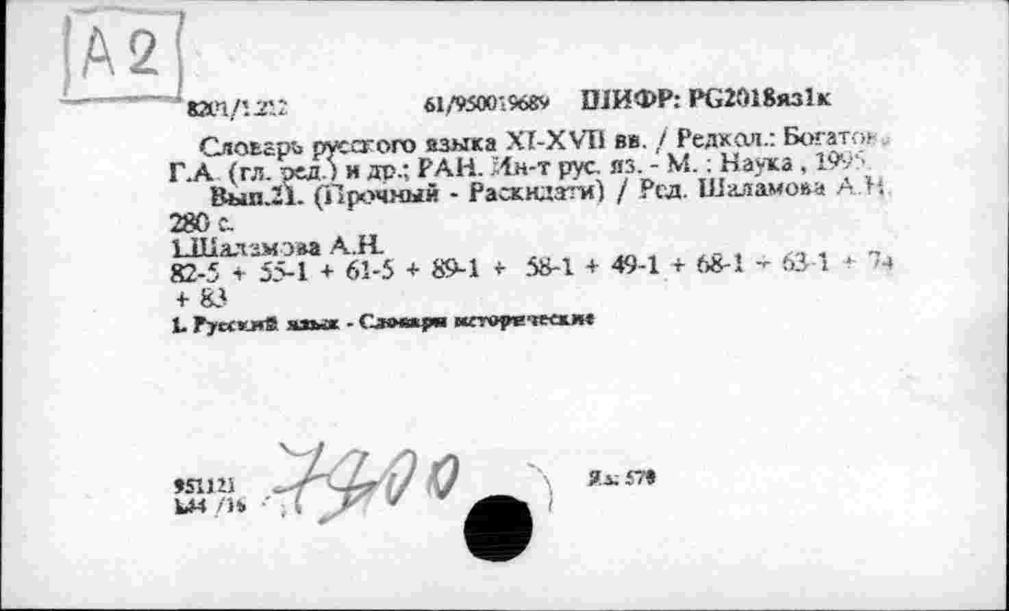 ﻿(Az]
'ЮИДЛ12
61/9500'9689 ШИФР: РС2018яз1к
Слоьарь русского азмка XI-X VII вв. / Редкая.: Богато» Г.А (гл. ред.) и др.; РАН. Ин-т рус. лз. - М. : Наука , 199:>
Выл.21. (Прочный - Раскндзти) / Рід. Шаламова АН.
280 с.
ЬШалзмэаа АН.
82-5 + 5М + 61-5 + 89-1 <- 58-1 + 49-1 + 68-1 - 631 *
4- 83
1. Гуескмй яаья - Словари иггореіеежм«
им /н
Ял; 579